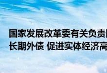 国家发展改革委有关负责同志就《关于支持优质企业借用中长期外债 促进实体经济高质量发展的通知》答记者问