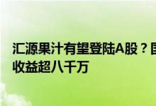 汇源果汁有望登陆A股？国中水务拟控股其母公司 去年投资收益超八千万