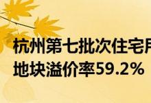 杭州第七批次住宅用地全部溢价成交：临平区地块溢价率59.2%