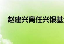 赵建兴离任兴银基金总经理、首席信息官