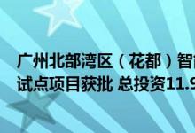 广州北部湾区（花都）智能网联汽车“车路云”一体化应用试点项目获批 总投资11.95亿元