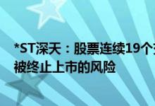 *ST深天：股票连续19个交易日收盘市值均低于3亿元 存在被终止上市的风险