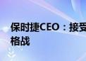 保时捷CEO：接受中国销量下降 不会加入价格战