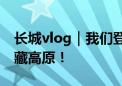 长城vlog｜我们登上了海拔最高的长城 在青藏高原！