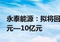 永泰能源：拟将回购股份资金总额上调至5亿元—10亿元