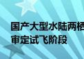 国产大型水陆两栖飞机AG600正式进入局方审定试飞阶段