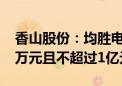 香山股份：均胜电子拟继续增持不低于5000万元且不超过1亿元