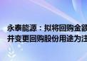 永泰能源：拟将回购金额调整为不低于5亿元、不超10亿元 并变更回购股份用途为注销