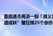 面值退市再添一股！遵义首家上市公司被终止上市 昔日“沾酒成妖”曾狂揽25个涨停板