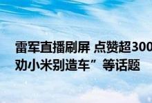 雷军直播刷屏 点赞超3000万！回应周受资离职、王传福“劝小米别造车”等话题