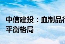 中信建投：血制品行业下半年有望延续供需紧平衡格局