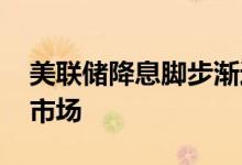 美联储降息脚步渐近 “降息交易”席卷金融市场