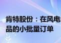 肯特股份：在风电领域与少量客户形成部分产品的小批量订单