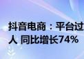 抖音电商：平台过去一年新增带货达人528万人 同比增长74%