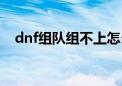 dnf组队组不上怎么解决（dnf没法组队）