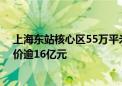 上海东站核心区55万平米“巨无霸”综合地块出让 起始总价逾16亿元