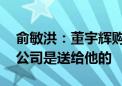 俞敏洪：董宇辉购买与辉同行的钱我已安排 公司是送给他的