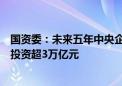 国资委：未来五年中央企业预计安排大规模设备更新改造总投资超3万亿元