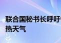 联合国秘书长呼吁各方积极行动以应对极端炎热天气