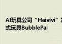 AI玩具公司“Haivivi”发布首款基于AIGC技术的对话互动式玩具BubblePal