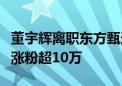 董宇辉离职东方甄选自立门户！与辉同行一晚涨粉超10万