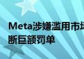 Meta涉嫌滥用市场主导地位 将面临欧盟反垄断巨额罚单