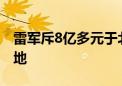 雷军斥8亿多元于北京小米汽车工厂附近再拿地