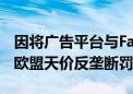 因将广告平台与Facebook关联 Meta将遭受欧盟天价反垄断罚款