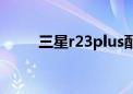 三星r23plus配置（三星r23plus）