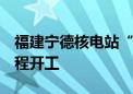 福建宁德核电站“华龙一号”5号机组主体工程开工