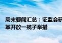 周末要闻汇总：证监会研究谋划进一步全面深化资本市场改革开放一揽子举措