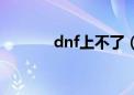 dnf上不了（dnf怎么玩不了）