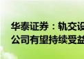 华泰证券：轨交设备景气度持续向好 产业链公司有望持续受益