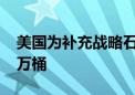 美国为补充战略石油储备购买石油已超4000万桶