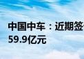 中国中车：近期签订若干项合同 合计金额约459.9亿元