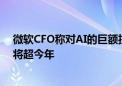 微软CFO称对AI的巨额投资至少要15年才有回报 明年支出将超今年