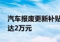 汽车报废更新补贴提高 汽车报废更新补贴可达2万元