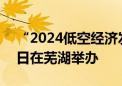 “2024低空经济发展大会”将于9月6日至8日在芜湖举办