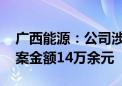 广西能源：公司涉证券虚假陈述责任纠纷 涉案金额14万余元