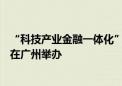 “科技产业金融一体化”专项路演—高校科技成果转化专场在广州举办