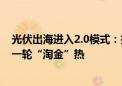 光伏出海进入2.0模式：技术输出、本地合作 产业链掀起新一轮“淘金”热