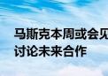 马斯克本周或会见三星电子与现代汽车会长 讨论未来合作