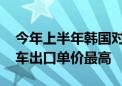 今年上半年韩国对美汽车出口最多 对英国汽车出口单价最高