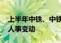 上半年中铁、中铁建等订单下滑 多家公司现人事变动