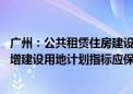 广州：公共租赁住房建设用地纳入土地利用年度计划 所需新增建设用地计划指标应保尽保、实报实销