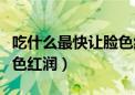 吃什么最快让脸色红润的药（吃什么最快让脸色红润）