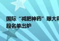 国际“减肥神药”曝大利好 国内药厂积极布局 高增长概念股名单出炉