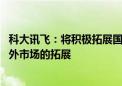 科大讯飞：将积极拓展国际业务 推动教育、消费者服务在海外市场的拓展