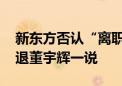 新东方否认“离职补偿金”说法 称不存在辞退董宇辉一说