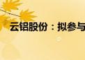 云铝股份：拟参与竞拍云铝汇鑫49%股权